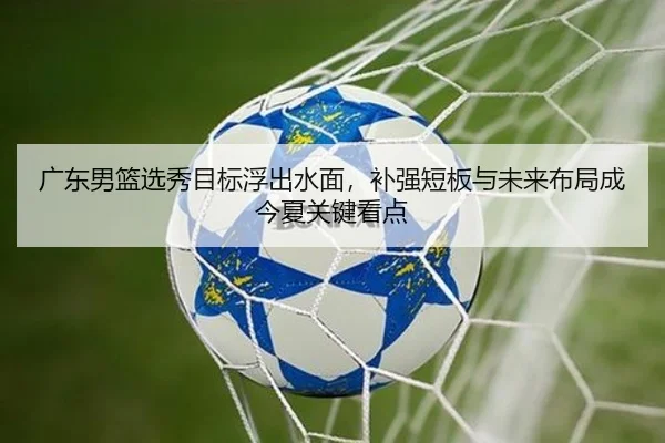 广东男篮选秀目标浮出水面，补强短板与未来布局成今夏关键看点